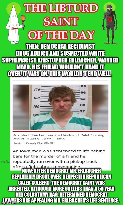 LIBTURD SAINT OF THE DAY - DEMOCRAT RECIDIVIST SUSPECTED WHITE SUPREMACIST - KRISTOFER ERLBACHER - MURDERER & MAYO FIEND | THEN: DEMOCRAT RECIDIVIST DRUG ADDICT AND SUSPECTED WHITE SUPREMACIST KRISTOPHER ERLBACHER, WANTED MAYO. HIS FRIEND WOULDN'T HAND IT OVER. IT WAS ON. THIS WOULDN'T END WELL. NOW: AFTER DEMOCRAT MR. ERLBACHER REPEATEDLY DROVE OVER  RESPECTED REPUBLICAN CALEB SOLBERG, THE DEMOCRAT SAINT WAS ARRESTED. ALTHOUGH MORE USELESS THAN A 50 YEAR OLD COLOSTOMY BAG, DETERMINED DEMOCRAT LAWYERS ARE APPEALING MR. ERLBACHER'S LIFE SENTENCE. | image tagged in lotd,libturd saint of the day,kristofer erlbacher | made w/ Imgflip meme maker