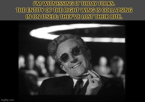 They're running out of lies to tell... | I'M WITNESSING IT TODAY FOLKS. THE ENTITY OF THE RIGHT WING IS COLLAPSING IN ON ITSELF; THEY'VE LOST THEIR BITE. | image tagged in dr strangelove | made w/ Imgflip meme maker