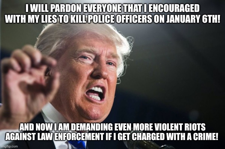 donald trump | I WILL PARDON EVERYONE THAT I ENCOURAGED WITH MY LIES TO KILL POLICE OFFICERS ON JANUARY 6TH! AND NOW I AM DEMANDING EVEN MORE VIOLENT RIOTS AGAINST LAW ENFORCEMENT IF I GET CHARGED WITH A CRIME! | image tagged in donald trump | made w/ Imgflip meme maker