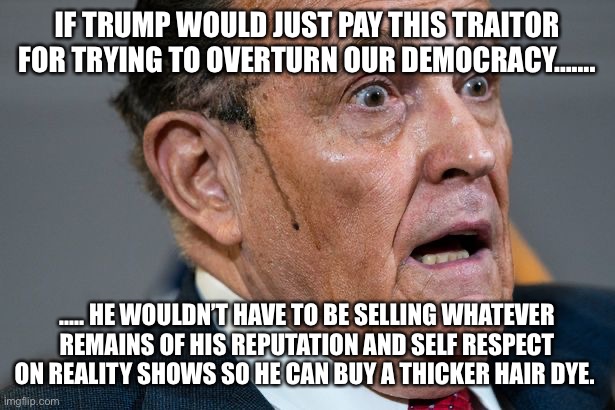 Rudy Giuliani | IF TRUMP WOULD JUST PAY THIS TRAITOR FOR TRYING TO OVERTURN OUR DEMOCRACY……. ….. HE WOULDN’T HAVE TO BE SELLING WHATEVER REMAINS OF HIS REPUTATION AND SELF RESPECT ON REALITY SHOWS SO HE CAN BUY A THICKER HAIR DYE. | image tagged in rudy giuliani | made w/ Imgflip meme maker