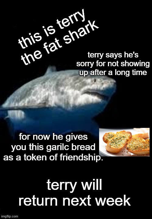 Terry the fat shark template | this is terry the fat shark; terry says he's sorry for not showing up after a long time; for now he gives you this garilc bread as a token of friendship. terry will return next week | image tagged in terry the fat shark template | made w/ Imgflip meme maker