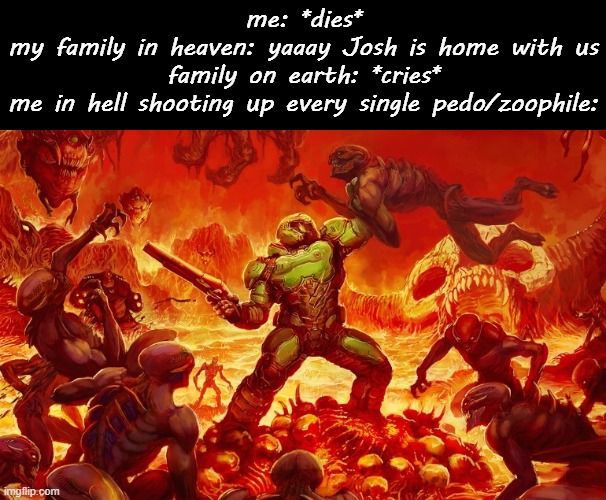 i'd like to be doomguy for a day then go to heaven *speedrun intensifies* | me: *dies*
my family in heaven: yaaay Josh is home with us
family on earth: *cries*
me in hell shooting up every single pedo/zoophile: | image tagged in doom slayer killing demons | made w/ Imgflip meme maker