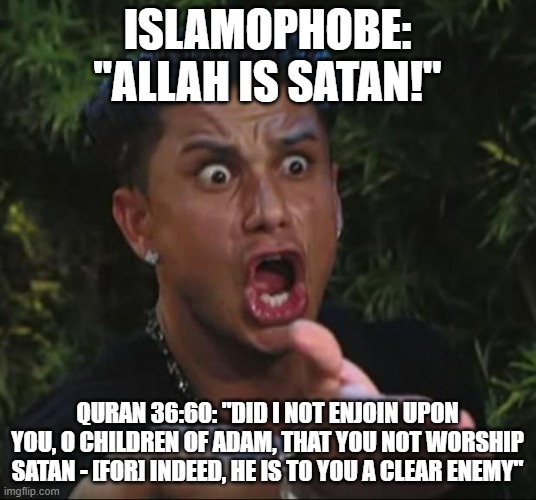 The Definitive Proof That Islamophobes NEVER Fully Read The Quran Or Hadith And Then Claim To Be "Experts" On Islam |  ISLAMOPHOBE: "ALLAH IS SATAN!"; QURAN 36:60: "DID I NOT ENJOIN UPON YOU, O CHILDREN OF ADAM, THAT YOU NOT WORSHIP SATAN - [FOR] INDEED, HE IS TO YOU A CLEAR ENEMY" | image tagged in memes,dj pauly d,islamophobia,satan | made w/ Imgflip meme maker