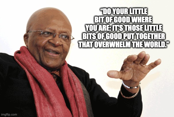 Desmond Tutu | “DO YOUR LITTLE BIT OF GOOD WHERE 
YOU ARE; IT'S THOSE LITTLE BITS OF GOOD PUT TOGETHER THAT OVERWHELM THE WORLD.” | image tagged in desmond tutu | made w/ Imgflip meme maker