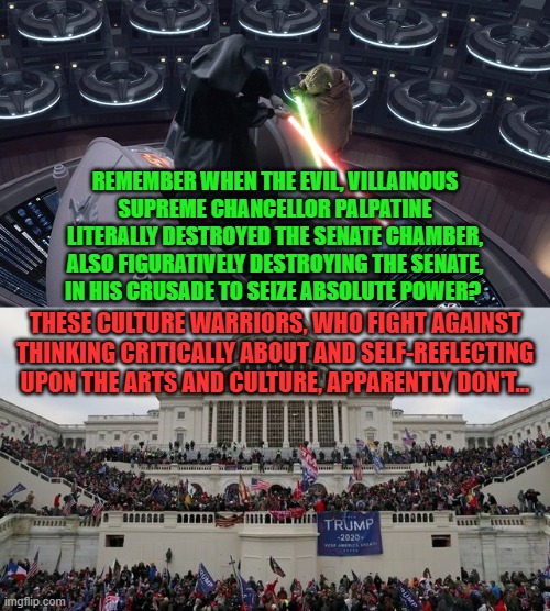 When Your Culture Is Under Attack By Your Own Lack Of Critical Engagement With It | REMEMBER WHEN THE EVIL, VILLAINOUS
SUPREME CHANCELLOR PALPATINE
LITERALLY DESTROYED THE SENATE CHAMBER,
ALSO FIGURATIVELY DESTROYING THE SENATE,
IN HIS CRUSADE TO SEIZE ABSOLUTE POWER? THESE CULTURE WARRIORS, WHO FIGHT AGAINST THINKING CRITICALLY ABOUT AND SELF-REFLECTING UPON THE ARTS AND CULTURE, APPARENTLY DON'T... | image tagged in star wars,coup,dictator,mythology,symbolism,culture | made w/ Imgflip meme maker