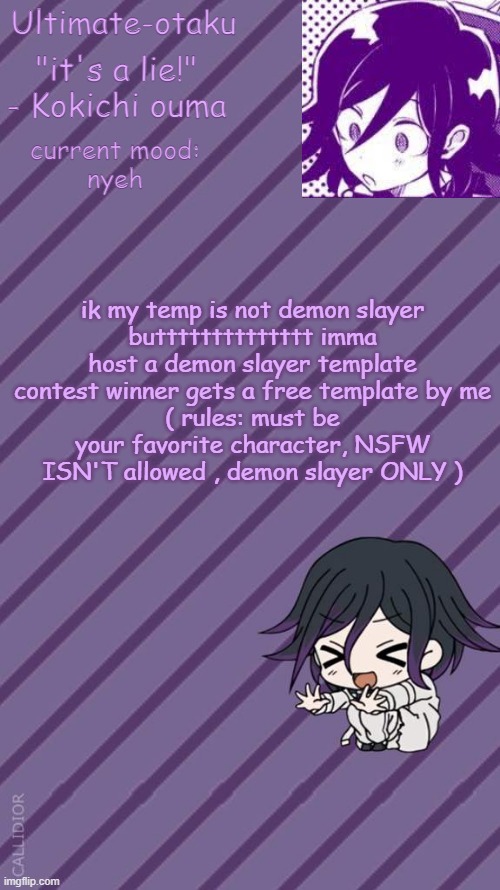 submit in comments cause i don't really check this stream much ( also YALL' ARE WINNERS) | ik my temp is not demon slayer
butttttttttttttt imma host a demon slayer template contest winner gets a free template by me
( rules: must be your favorite character, NSFW ISN'T allowed , demon slayer ONLY ) | image tagged in ultimate-otaku's kokichi announcement temp | made w/ Imgflip meme maker