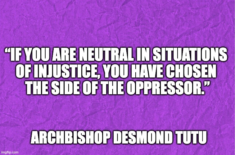 Generic purple background | “IF YOU ARE NEUTRAL IN SITUATIONS 
OF INJUSTICE, YOU HAVE CHOSEN 
THE SIDE OF THE OPPRESSOR.”; ARCHBISHOP DESMOND TUTU | image tagged in generic purple background | made w/ Imgflip meme maker