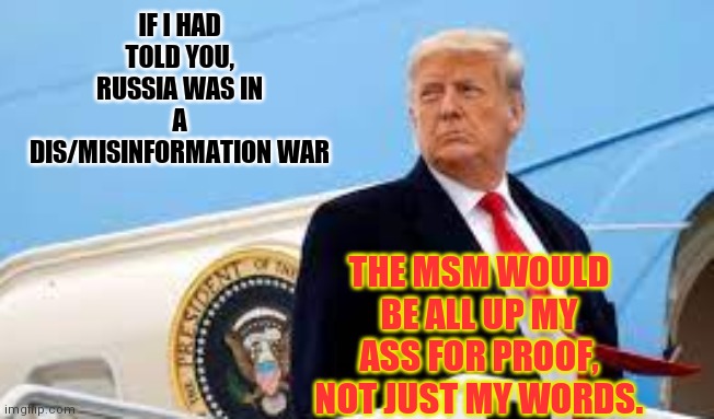 Comfortable Liars | IF I HAD TOLD YOU, RUSSIA WAS IN A DIS/MISINFORMATION WAR; THE MSM WOULD BE ALL UP MY ASS FOR PROOF, NOT JUST MY WORDS. | image tagged in miss me yet,government corruption,question,hunter,biden,collusion | made w/ Imgflip meme maker