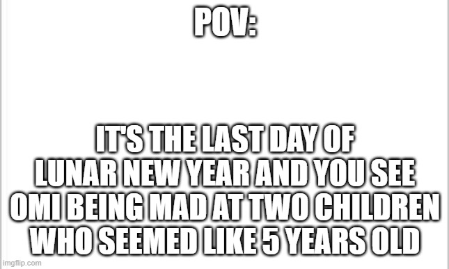 it happened today but lets add a pinch of you into it | POV:; IT'S THE LAST DAY OF LUNAR NEW YEAR AND YOU SEE OMI BEING MAD AT TWO CHILDREN WHO SEEMED LIKE 5 YEARS OLD | image tagged in white background | made w/ Imgflip meme maker