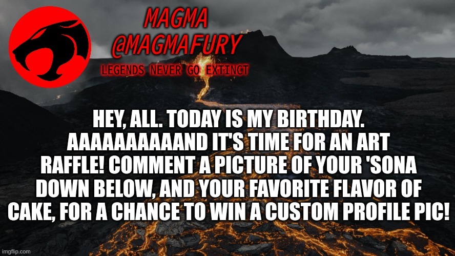 Three winners will be chosen on Monday. | HEY, ALL. TODAY IS MY BIRTHDAY. AAAAAAAAAAND IT'S TIME FOR AN ART RAFFLE! COMMENT A PICTURE OF YOUR 'SONA DOWN BELOW, AND YOUR FAVORITE FLAVOR OF CAKE, FOR A CHANCE TO WIN A CUSTOM PROFILE PIC! | image tagged in magma's announcement template 3 0 | made w/ Imgflip meme maker