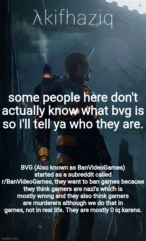Akifhaziq Hλlf-Life temp | some people here don't actually know what bvg is so i'll tell ya who they are. BVG (Also known as BanVideoGames) started as a subreddit called r/BanVideoGames, they want to ban games because they think gamers are nazi's which is mostly wrong and they also think gamers are murderers although we do that in games, not in real life. They are mostly 0 iq karens. | image tagged in akifhaziq h lf-life temp | made w/ Imgflip meme maker