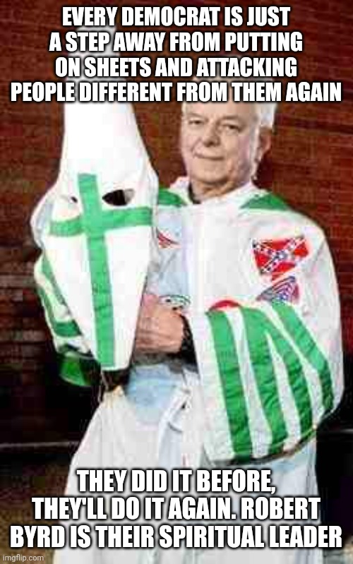 The Democrat longs for the days where they can openly wear sheets. That day will come soon, sadly. | EVERY DEMOCRAT IS JUST A STEP AWAY FROM PUTTING ON SHEETS AND ATTACKING PEOPLE DIFFERENT FROM THEM AGAIN; THEY DID IT BEFORE, THEY'LL DO IT AGAIN. ROBERT BYRD IS THEIR SPIRITUAL LEADER | image tagged in robert byrd kkk | made w/ Imgflip meme maker