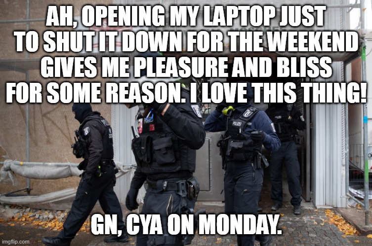 Police Raid | AH, OPENING MY LAPTOP JUST TO SHUT IT DOWN FOR THE WEEKEND GIVES ME PLEASURE AND BLISS FOR SOME REASON. I LOVE THIS THING! GN, CYA ON MONDAY. | image tagged in police raid | made w/ Imgflip meme maker
