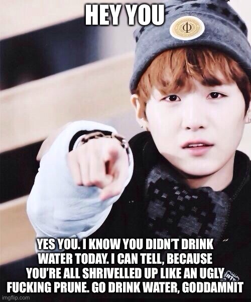 HEY YOU; YES YOU. I KNOW YOU DIDN’T DRINK WATER TODAY. I CAN TELL, BECAUSE YOU’RE ALL SHRIVELLED UP LIKE AN UGLY FUCKING PRUNE. GO DRINK WATER, GODDAMNIT | made w/ Imgflip meme maker