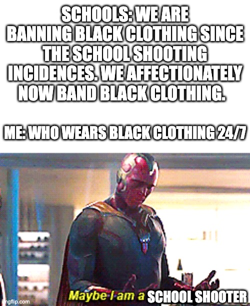 I'm afraid that Schools are banning my favorite color clothing now | SCHOOLS: WE ARE BANNING BLACK CLOTHING SINCE THE SCHOOL SHOOTING INCIDENCES. WE AFFECTIONATELY NOW BAND BLACK CLOTHING. ME: WHO WEARS BLACK CLOTHING 24/7; SCHOOL SHOOTER | image tagged in maybe i am a monster | made w/ Imgflip meme maker