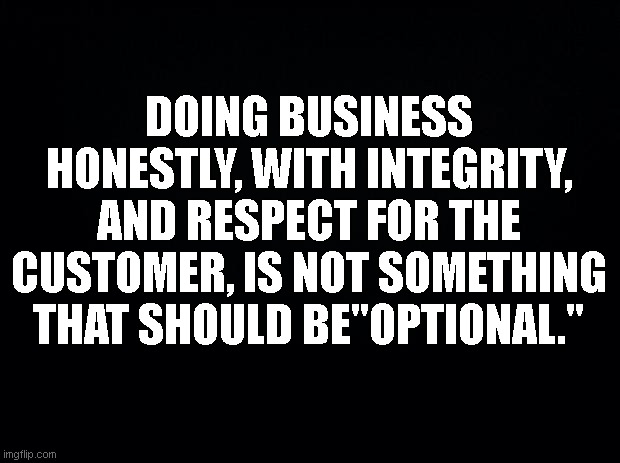 Integrity | DOING BUSINESS HONESTLY, WITH INTEGRITY, AND RESPECT FOR THE CUSTOMER, IS NOT SOMETHING THAT SHOULD BE"OPTIONAL." | image tagged in black background | made w/ Imgflip meme maker