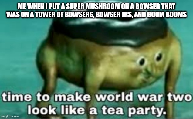 I think Mario might die. | ME WHEN I PUT A SUPER MUSHROOM ON A BOWSER THAT WAS ON A TOWER OF BOWSERS, BOWSER JRS, AND BOOM BOOMS | image tagged in time to make world war 2 look like a tea party | made w/ Imgflip meme maker