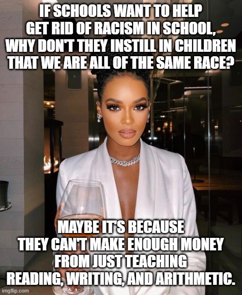Race hustling is the biggest gig today. | IF SCHOOLS WANT TO HELP GET RID OF RACISM IN SCHOOL, WHY DON'T THEY INSTILL IN CHILDREN THAT WE ARE ALL OF THE SAME RACE? MAYBE IT'S BECAUSE THEY CAN'T MAKE ENOUGH MONEY FROM JUST TEACHING READING, WRITING, AND ARITHMETIC. | made w/ Imgflip meme maker