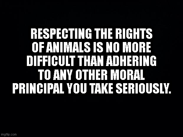 Black background | RESPECTING THE RIGHTS OF ANIMALS IS NO MORE DIFFICULT THAN ADHERING TO ANY OTHER MORAL PRINCIPAL YOU TAKE SERIOUSLY. | image tagged in black background | made w/ Imgflip meme maker