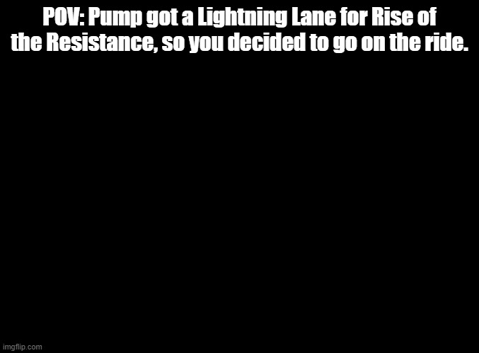 Ignore title | POV: Pump got a Lightning Lane for Rise of the Resistance, so you decided to go on the ride. | image tagged in blank black,ignore tags | made w/ Imgflip meme maker