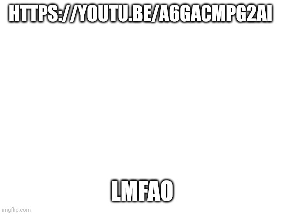 https://youtu.be/A6GACmPg2aI | HTTPS://YOUTU.BE/A6GACMPG2AI; LMFAO | image tagged in blank white template | made w/ Imgflip meme maker