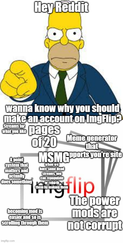 Repost on Reddit streams | Hey Reddit; wanna know why you should make an account on ImgFlip? Streams for what you like; pages of 20; Meme generator that supports you're site; MSMG; A point system that matters and actually does something; while we have some dead streams, you can repopulate or rebirth them by making them; The power mods are not corrupt; becoming mod is easier and so is scrolling through them | image tagged in hey you,imgflip | made w/ Imgflip meme maker