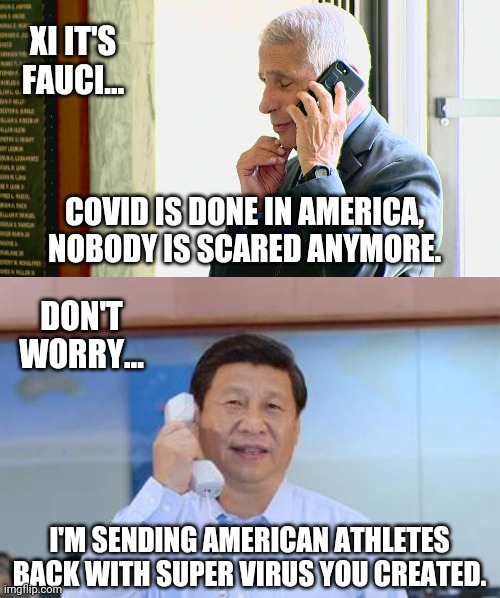 Don't count out the possibility. | XI IT'S FAUCI... COVID IS DONE IN AMERICA, NOBODY IS SCARED ANYMORE. DON'T WORRY... I'M SENDING AMERICAN ATHLETES BACK WITH SUPER VIRUS YOU CREATED. | image tagged in memes | made w/ Imgflip meme maker
