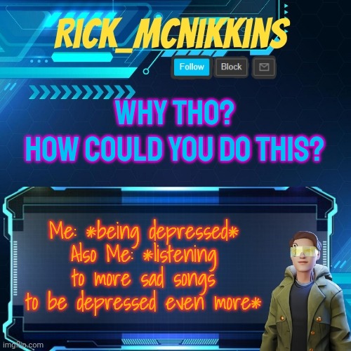 Mcnikkins Temp 3 v2 | WHY THO?
HOW COULD YOU DO THIS? Me: *being depressed*
Also Me: *listening to more sad songs to be depressed even more* | image tagged in mcnikkins temp 3 v2 | made w/ Imgflip meme maker