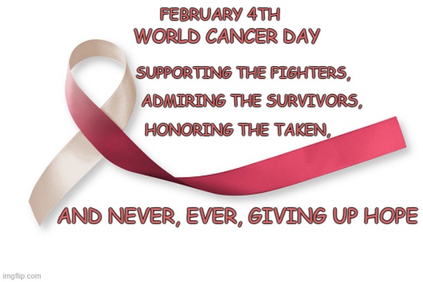 February 4th World Cancer day | WORLD CANCER DAY; FEBRUARY 4TH; SUPPORTING THE FIGHTERS, ADMIRING THE SURVIVORS, HONORING THE TAKEN, AND NEVER, EVER, GIVING UP HOPE | image tagged in cancer | made w/ Imgflip meme maker