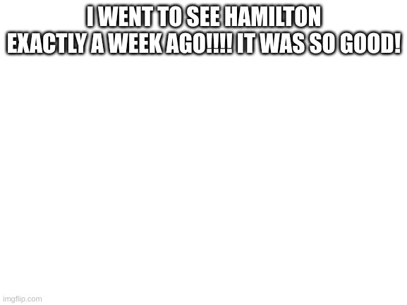 Blank White Template | I WENT TO SEE HAMILTON EXACTLY A WEEK AGO!!!! IT WAS SO GOOD! | image tagged in blank white template,hamilton,alexander hamilton | made w/ Imgflip meme maker