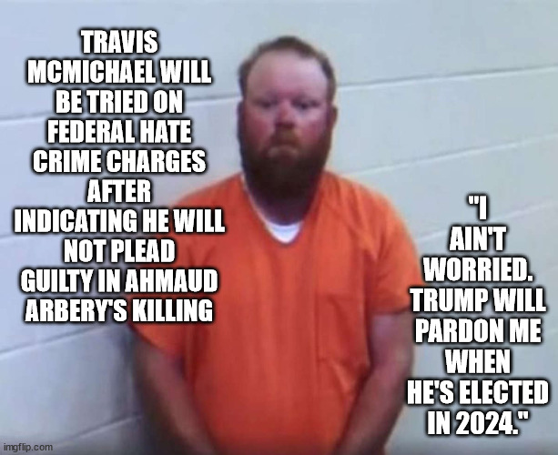 Send him to Guantanamo. | TRAVIS MCMICHAEL WILL BE TRIED ON FEDERAL HATE CRIME CHARGES AFTER INDICATING HE WILL NOT PLEAD GUILTY IN AHMAUD ARBERY'S KILLING; "I AIN'T WORRIED. TRUMP WILL PARDON ME WHEN HE'S ELECTED IN 2024." | image tagged in racist,life sentence | made w/ Imgflip meme maker