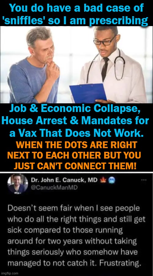 Come On Americans, We're SMARTER Than Fifth Graders! Reject Failure, Embrace Common Sense & NOT Common Core! | You do have a bad case of
'sniffles' so I am prescribing; Job & Economic Collapse, 
House Arrest & Mandates for 
a Vax That Does Not Work. WHEN THE DOTS ARE RIGHT
NEXT TO EACH OTHER BUT YOU  
JUST CAN'T CONNECT THEM! | image tagged in politics,liberals vs conservatives,common core,common sense,vaccine failure,leftist agenda | made w/ Imgflip meme maker