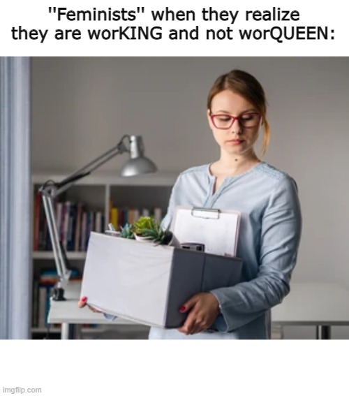 ''Feminists'' when they realize they are worKING and not worQUEEN: | image tagged in funny,triggered feminist | made w/ Imgflip meme maker