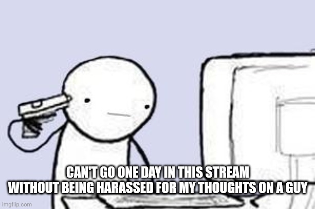 Computer Suicide | CAN'T GO ONE DAY IN THIS STREAM WITHOUT BEING HARASSED FOR MY THOUGHTS ON A GUY | image tagged in computer suicide | made w/ Imgflip meme maker