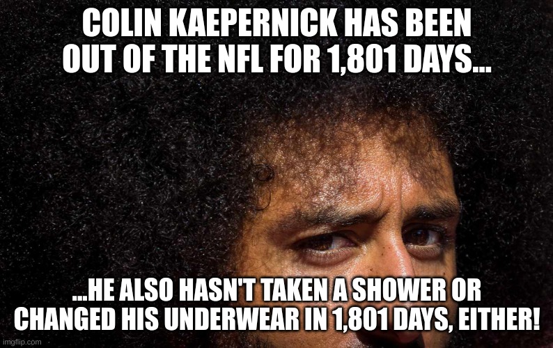 Colin Kaepernick has been out of a job, hasn't showered or changed his underwear in 1,801 days! | COLIN KAEPERNICK HAS BEEN OUT OF THE NFL FOR 1,801 DAYS... ...HE ALSO HASN'T TAKEN A SHOWER OR CHANGED HIS UNDERWEAR IN 1,801 DAYS, EITHER! | image tagged in colin kaepernick | made w/ Imgflip meme maker