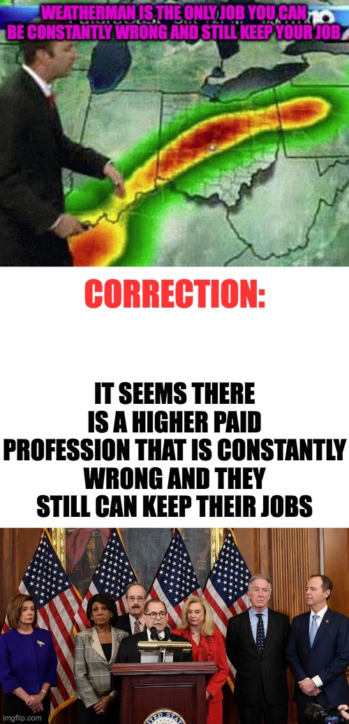 The most constantly wrong profession | WEATHERMAN IS THE ONLY JOB YOU CAN BE CONSTANTLY WRONG AND STILL KEEP YOUR JOB; CORRECTION:; IT SEEMS THERE IS A HIGHER PAID PROFESSION THAT IS CONSTANTLY WRONG AND THEY STILL CAN KEEP THEIR JOBS | image tagged in weatherman,blank white template,house democrats | made w/ Imgflip meme maker