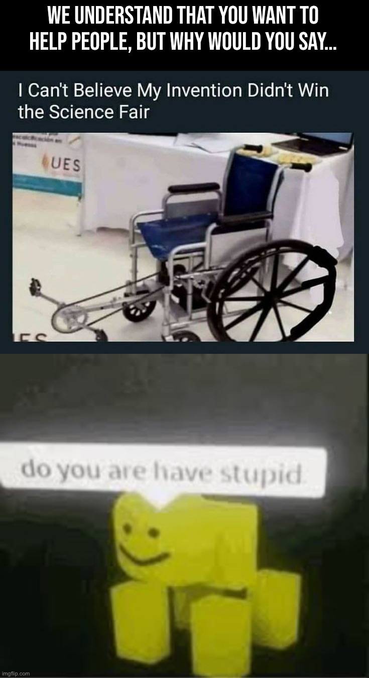 What a stupid invention. |  WE UNDERSTAND THAT YOU WANT TO HELP PEOPLE, BUT WHY WOULD YOU SAY… | image tagged in do you are have stupid,memes,funny,stupid,imbecile,wheelchair | made w/ Imgflip meme maker