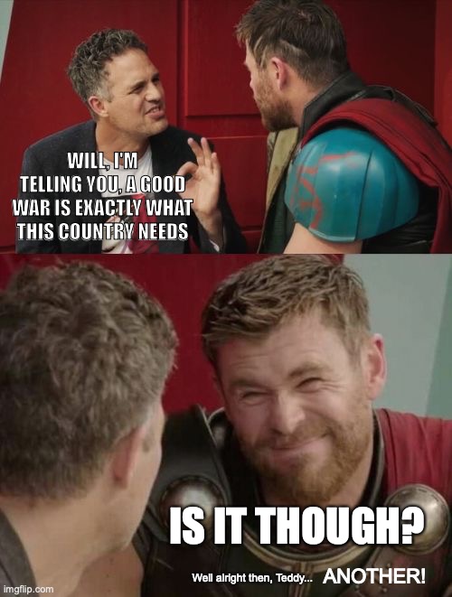 Is it though | WILL, I'M TELLING YOU, A GOOD WAR IS EXACTLY WHAT THIS COUNTRY NEEDS; IS IT THOUGH? ANOTHER! Well alright then, Teddy... | image tagged in is it though | made w/ Imgflip meme maker