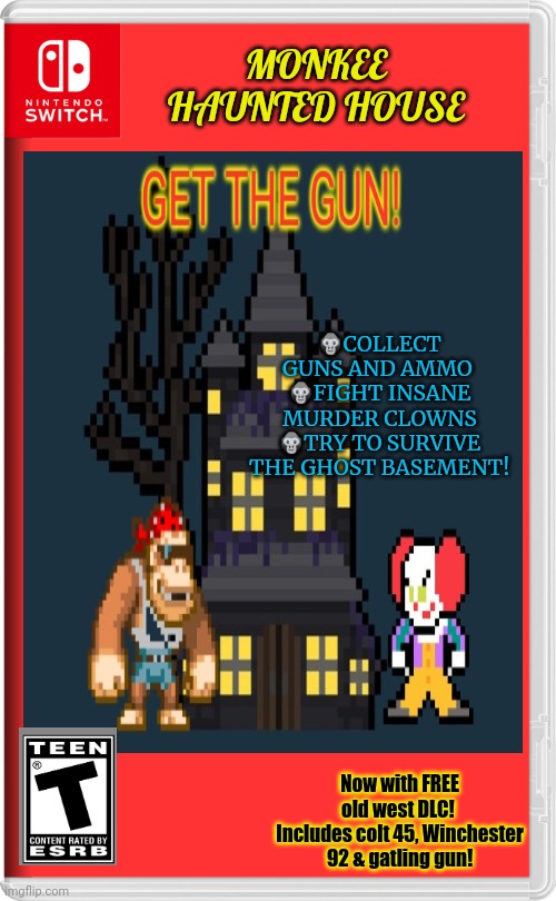 Best new switch game! |  MONKEE HAUNTED HOUSE; 🦍COLLECT GUNS AND AMMO 
🦍FIGHT INSANE MURDER CLOWNS
🦍TRY TO SURVIVE THE GHOST BASEMENT! Now with FREE old west DLC! 
Includes colt 45, Winchester 92 & gatling gun! | image tagged in fake,nintendo switch,video games,monkey,haunted house | made w/ Imgflip meme maker