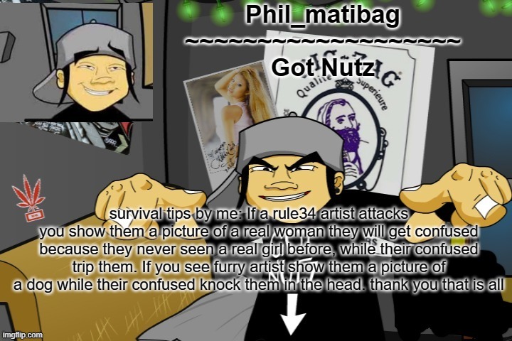 Phil_matibag announcement temp | survival tips by me: If a rule34 artist attacks you show them a picture of a real woman they will get confused because they never seen a real girl before, while their confused trip them. If you see furry artist show them a picture of a dog while their confused knock them in the head. thank you that is all | image tagged in phil_matibag announcement temp | made w/ Imgflip meme maker