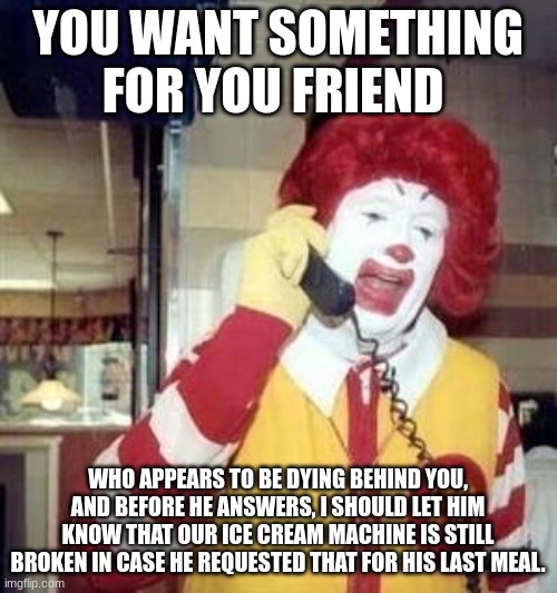 Ronald McDonald Temp | YOU WANT SOMETHING FOR YOU FRIEND WHO APPEARS TO BE DYING BEHIND YOU, AND BEFORE HE ANSWERS, I SHOULD LET HIM KNOW THAT OUR ICE CREAM MACHIN | image tagged in ronald mcdonald temp | made w/ Imgflip meme maker