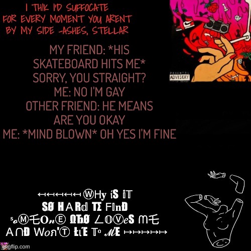 Ashes | MY FRIEND: *HIS SKATEBOARD HITS ME* SORRY, YOU STRAIGHT?
ME: NO I'M GAY
OTHER FRIEND: HE MEANS ARE YOU OKAY
ME: *MIND BLOWN* OH YES I'M FINE | image tagged in ashes | made w/ Imgflip meme maker