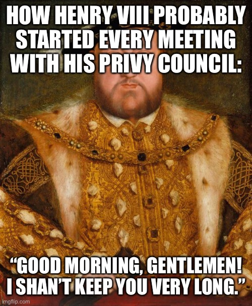 WARNING: “Being a friend or relative of Henry VIII is hazardous to your health and may lead to death!” |  HOW HENRY VIII PROBABLY STARTED EVERY MEETING WITH HIS PRIVY COUNCIL:; “GOOD MORNING, GENTLEMEN! I SHAN’T KEEP YOU VERY LONG.” | image tagged in king henry viii,history | made w/ Imgflip meme maker