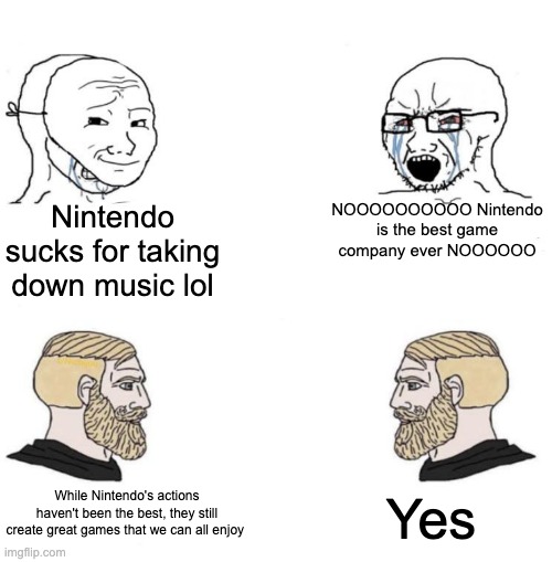 It's a me, marcus |  Nintendo sucks for taking down music lol; NOOOOOOOOOO Nintendo is the best game company ever NOOOOOO; Yes; While Nintendo's actions haven't been the best, they still create great games that we can all enjoy | image tagged in chad we know,nintendo,yes,soyboy vs yes chad | made w/ Imgflip meme maker
