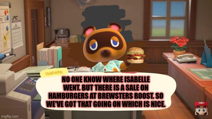 Isabelle Animal Crossing Announcement | NO ONE KNOW WHERE ISABELLE WENT. BUT THERE IS A SALE ON HAMBURGERS AT BREWSTERS ROOST. SO WE'VE GOT THAT GOING ON WHICH IS NICE. | image tagged in isabelle animal crossing announcement | made w/ Imgflip meme maker