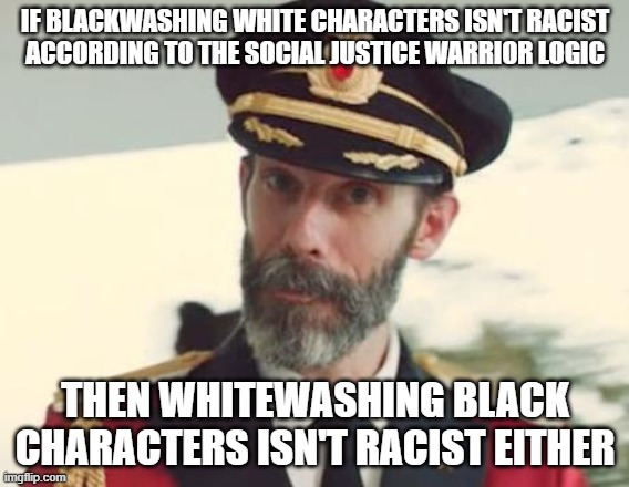 Y'Know, Fair And Square! |  IF BLACKWASHING WHITE CHARACTERS ISN'T RACIST
ACCORDING TO THE SOCIAL JUSTICE WARRIOR LOGIC; THEN WHITEWASHING BLACK CHARACTERS ISN'T RACIST EITHER | image tagged in captain obvious,white people,black,sjw,social justice warrior,racist | made w/ Imgflip meme maker