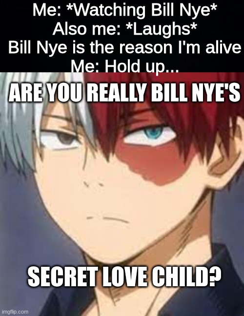 *Bass boosted Bill Nye theme plays* | Me: *Watching Bill Nye*
Also me: *Laughs* Bill Nye is the reason I'm alive
Me: Hold up... ARE YOU REALLY BILL NYE'S; SECRET LOVE CHILD? | image tagged in black background,todoroki,mha,bill nye the science guy | made w/ Imgflip meme maker