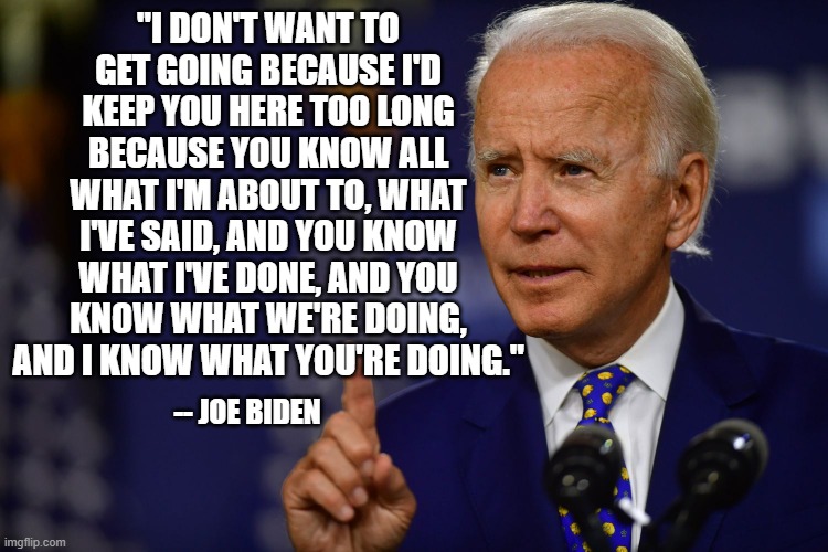 Another Inspirational Message from the President | "I DON'T WANT TO GET GOING BECAUSE I'D KEEP YOU HERE TOO LONG BECAUSE YOU KNOW ALL WHAT I'M ABOUT TO, WHAT I'VE SAID, AND YOU KNOW WHAT I'VE DONE, AND YOU KNOW WHAT WE'RE DOING, AND I KNOW WHAT YOU'RE DOING."; -- JOE BIDEN | image tagged in joe biden | made w/ Imgflip meme maker