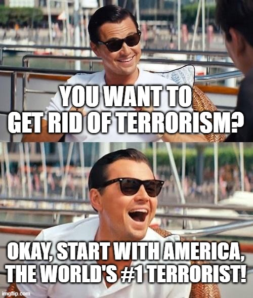 America Is The World's #1 Terrorist! | YOU WANT TO GET RID OF TERRORISM? OKAY, START WITH AMERICA, THE WORLD'S #1 TERRORIST! | image tagged in memes,leonardo dicaprio wolf of wall street,america | made w/ Imgflip meme maker