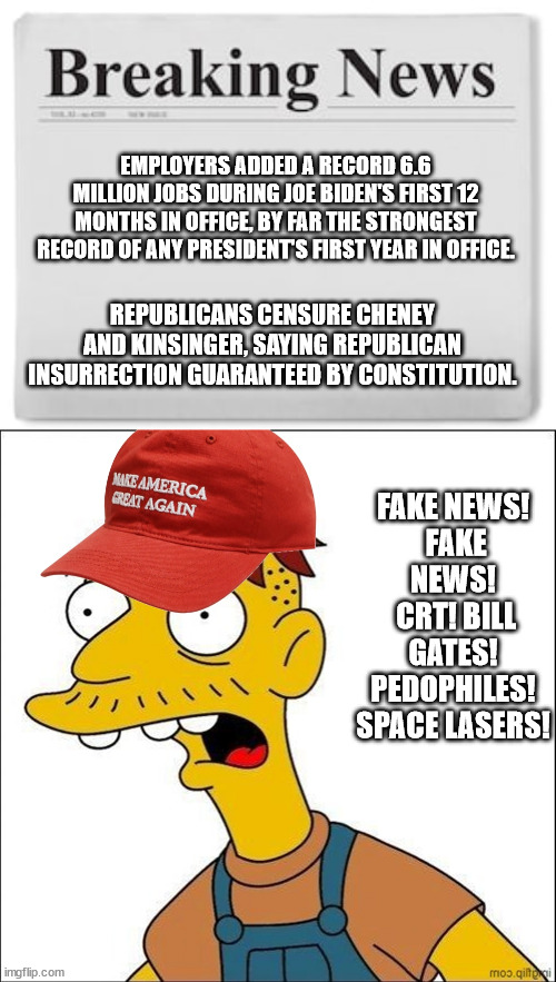 Biden on a roll! GOP out of control! | EMPLOYERS ADDED A RECORD 6.6 MILLION JOBS DURING JOE BIDEN'S FIRST 12 MONTHS IN OFFICE, BY FAR THE STRONGEST RECORD OF ANY PRESIDENT'S FIRST YEAR IN OFFICE. REPUBLICANS CENSURE CHENEY AND KINSINGER, SAYING REPUBLICAN INSURRECTION GUARANTEED BY CONSTITUTION. FAKE NEWS!
 FAKE NEWS!
 CRT! BILL GATES! PEDOPHILES! SPACE LASERS! | image tagged in breaking news,some kind of maga moron | made w/ Imgflip meme maker